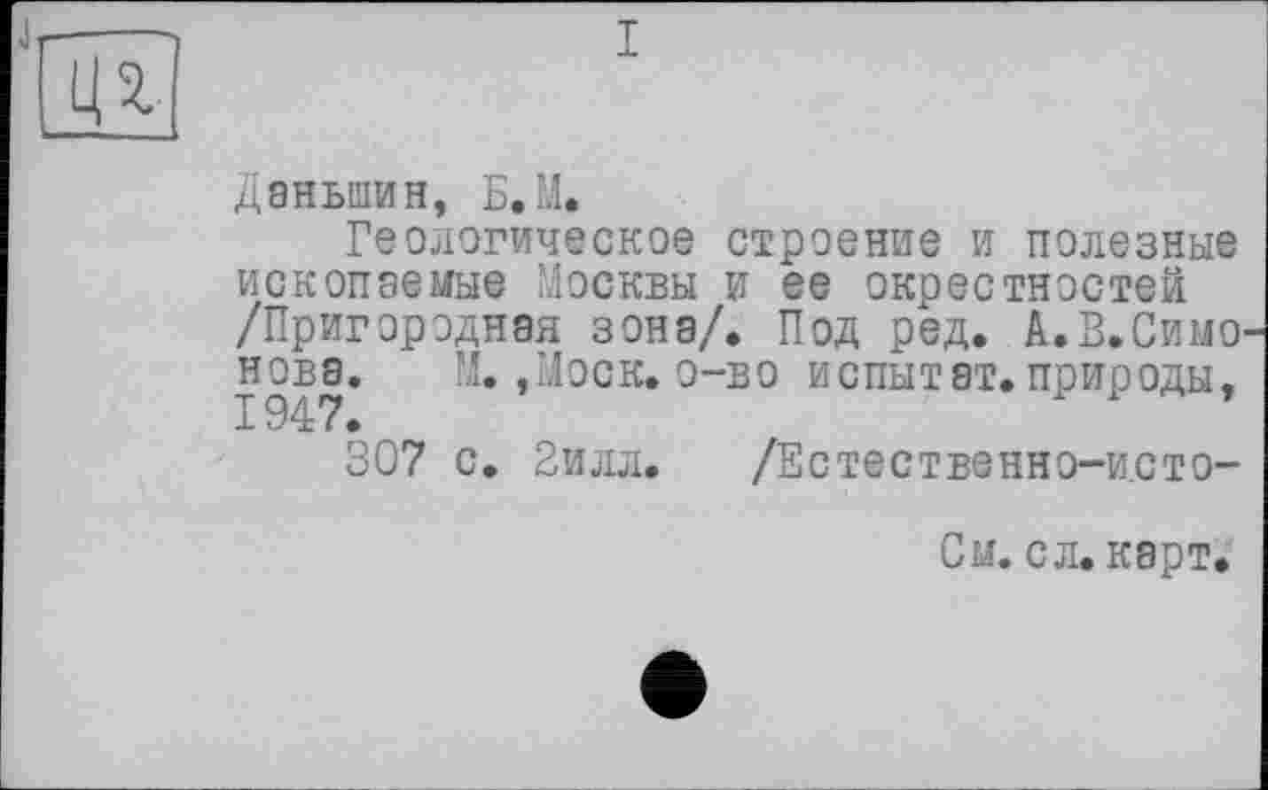 ﻿4 г
і
Даньшин, Б.М.
Геологическое строение и полезные ископаемые Москвы и ее окрестностей /Пригородная зона/. Под ред. А.В.Симо нова. М. ,Иоск. о-во испытат.природы,
307 с. 2илл. /Естественно-исто-
См. сл. карт.